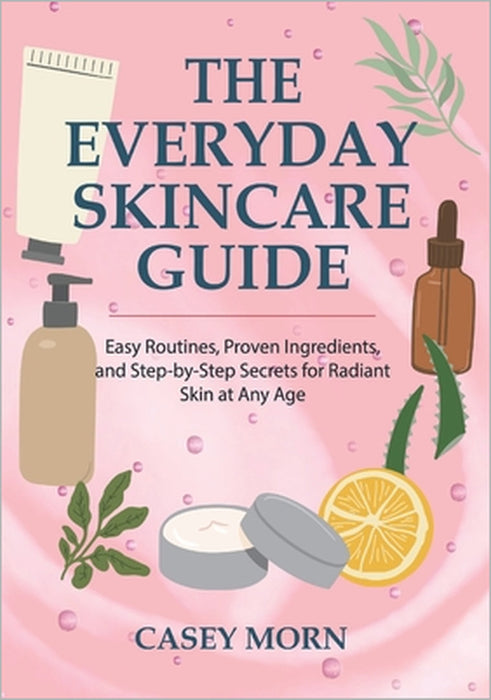 The Everyday Skincare Guide: Easy Routines, Proven Ingredients, and Step-by-Step Secrets for Radiant Skin at Any Age by Casey Morn