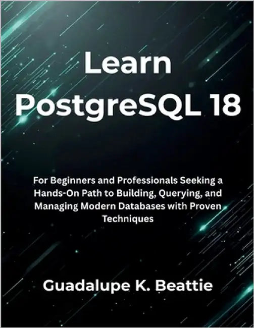 Learn PostgreSQL 18: For Beginners and Professionals Seeking a Hands-On Path to Building, Querying, and Managing Modern Databases with Proven Techniqu by Beattie, Guadalupe K.
