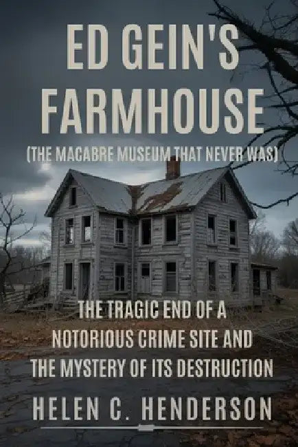 Ed Gein's Farmhouse (The Macabre Museum That Never Was): The Tragic End of a Notorious Crime Site and the Mystery of Its Destruction by Helen C. Henderson