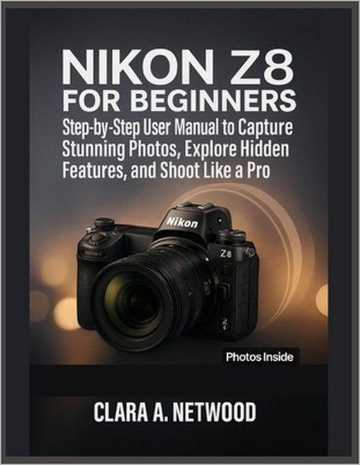Nikon Z8 for Beginners: Step-by-Step User Manual to Capture Stunning Photos, Explore Hidden Features, and Shoot Like a Pro by Clara A. Netwood