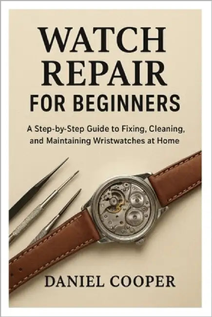 Watch Repair for Beginners: A Step-by-Step Guide to Fixing, Cleaning, and Maintaining Wristwatches at Home by Cooper, Daniel