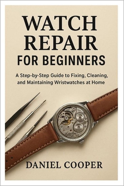 Watch Repair for Beginners: A Step-by-Step Guide to Fixing, Cleaning, and Maintaining Wristwatches at Home by Daniel Cooper