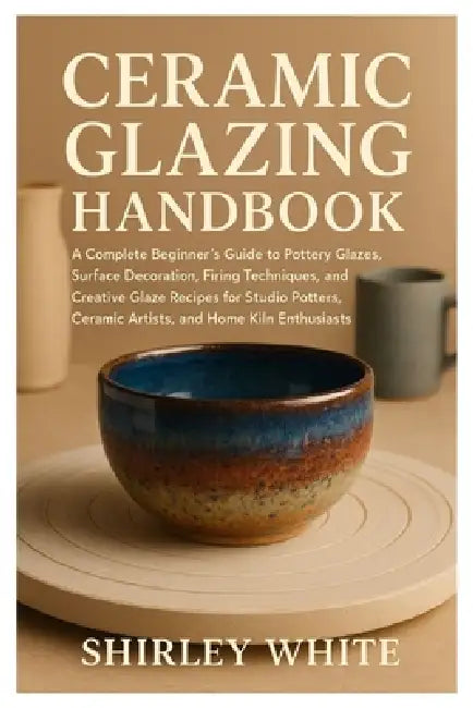 Ceramic Glazing Handbook: A Complete Beginner's Guide to Pottery Glazes, Surface Decoration, Firing Techniques, Creative Glaze Recipes for Studio Pott by Shirley White