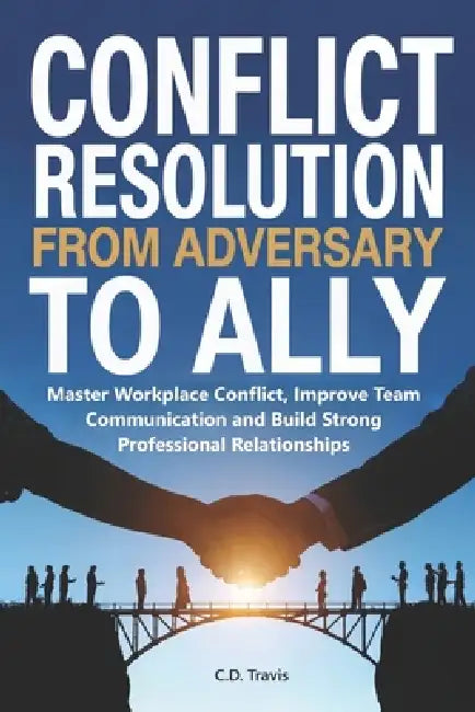Conflict Resolution from Adversary to Ally: Master Workplace Conflict, Improve Team Communication and Build Strong Professional Relationships by C. D. Travis