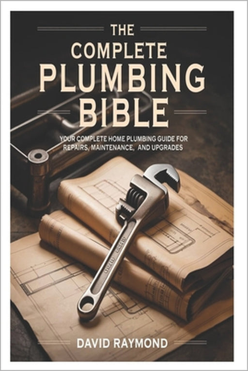 The Complete Plumbing Bible: Your Complete Home Plumbing Guide for Repairs, Maintenance, and Upgrades by David Raymond