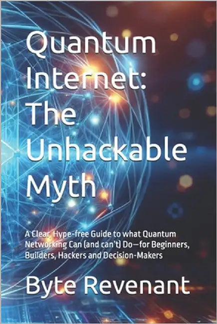 Quantum Internet: The Unhackable Myth: A Clear, Hype-free Guide to what Quantum Networking Can (and can't) Do-for Beginners, Builders, Hackers and Dec by Revenant, Byte