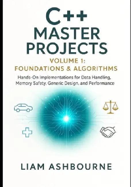 C++ Master Projects Volume 1: Foundations & Algorithms: Hands-On Implementations for Data Handling, Memory Safety, Generic Design, and Performance Tun by Liam Ashbourne