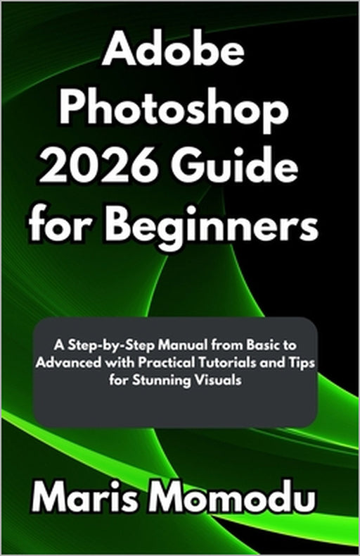 Adobe Photoshop 2026 Guide for Beginners: A Step-by-Step Manual from Basic to Advanced with Practical Tutorials and Tips for Stunning Visuals by Maris Momodu