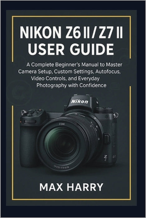 Nikon Z6 II / Z7 II User Guide: A Complete Beginner's Manual to Master Camera Setup, Custom Settings, Autofocus, Video Controls, and Everyday Photogra by Max Harry