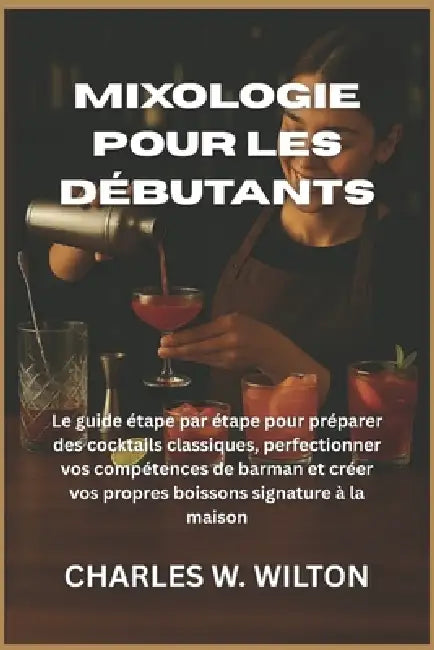 Mixologie pour les débutants: Le guide étape par étape pour préparer des cocktails classiques, perfectionner vos compétences de barman et créer vos pr by Charles W. Wilton