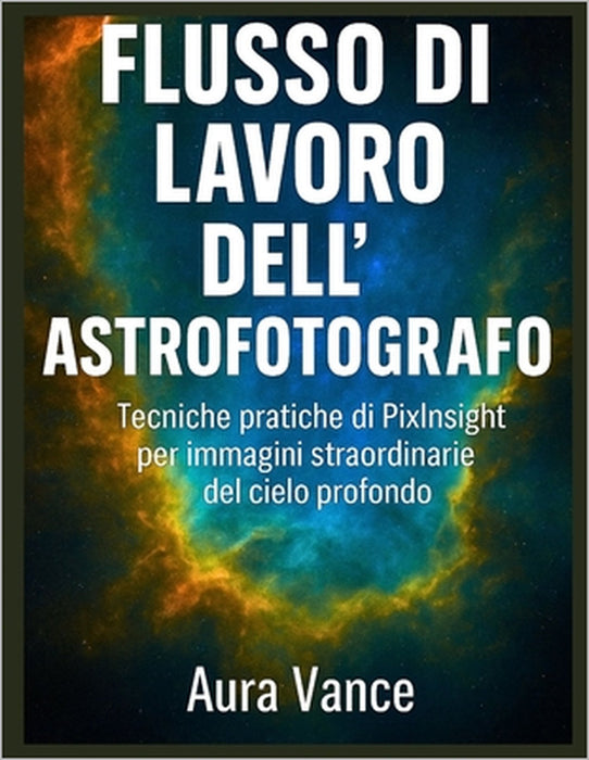 Flusso di lavoro dell'astrofotografo: Tecniche pratiche di PixInsight per immagini straordinarie del cielo profondo by Aura Vance