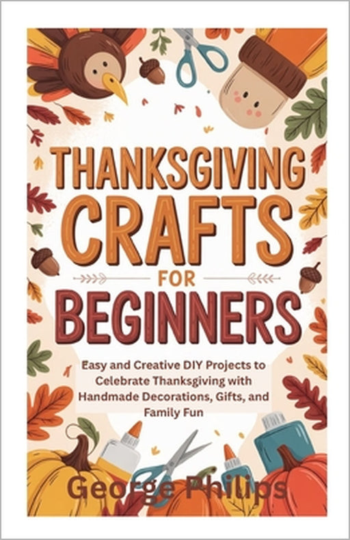 Thanksgiving Crafts for Beginners: Easy and Creative DIY Projects to Celebrate Thanksgiving with Handmade Decorations, Gifts, and Family Fun by George Philips