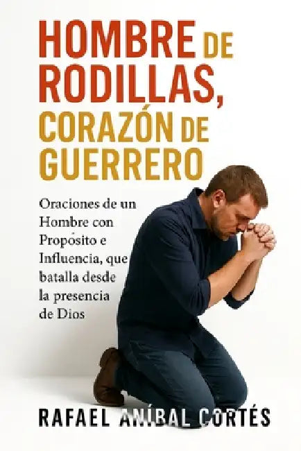 Hombre de Rodillas, Corazón de Guerrero: Oraciones de un Hombre con Propósito e Influencia que batalla desde la presencia de Dios by Rafael Aníbal Cortés