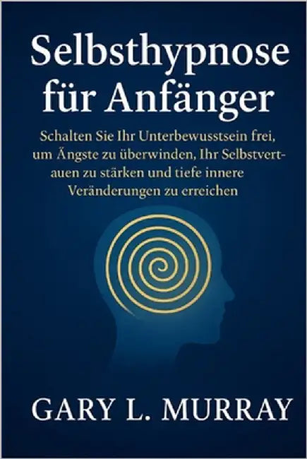 Selbsthypnose für Anfänger: Schalten Sie Ihr Unterbewusstsein frei, um Ängste zu überwinden, Ihr Selbstvertrauen zu stärken und tiefe innere Veränderu by Murray, Gary L.