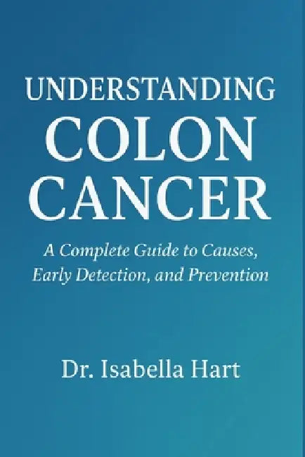 Understanding Colon Cancer: A Complete Guide to Causes, Early Detection, and Prevention by Isabella Hart