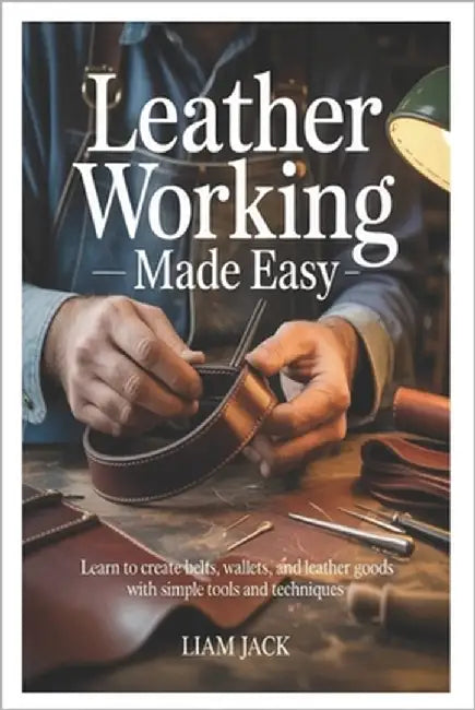 Leather Working Made Easy: Learn to Create Belts, Wallets, and Leather Goods with Simple Tools and Techniques by Jack, Liam