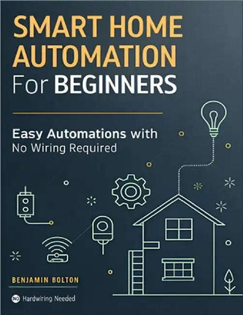 Smart Home Automation for Beginners: Build a Safer, Smarter Home with Smart Devices and Easy Automations, No Wiring Required No hardwiring needed by Bolton, Benjamin