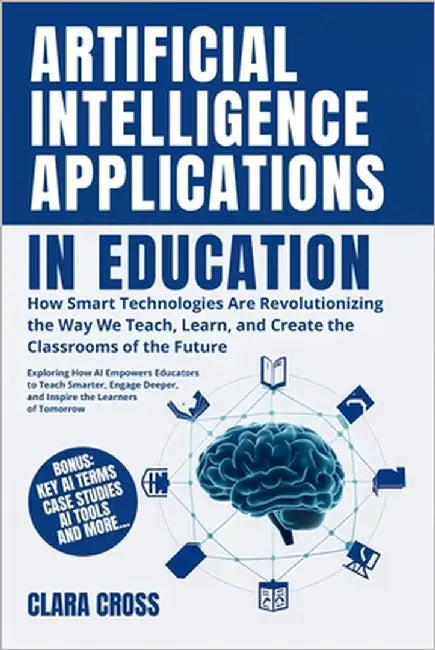 Artificial Intelligence Applications in Education: How Smart Technologies Are Revolutionizing the Way We Teach, Learn, and Create the Classrooms of th by Cross, Clara