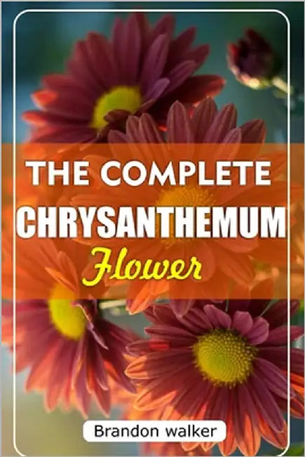 The Complete Chrysanthemum: The Ultimate Beginner's Guide to Growing, Caring For, and Harvesting Stunning Chrysanthemum at Home and garden by Walker, Brandon