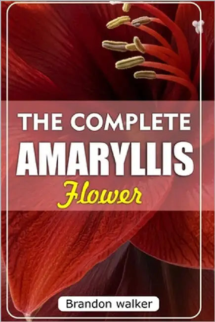 The Complete Amaryllis Flowers: The Ultimate Beginner's Guide to Growing, Caring For, and Harvesting Stunning Amaryllis at Home and garden by Walker, Brandon