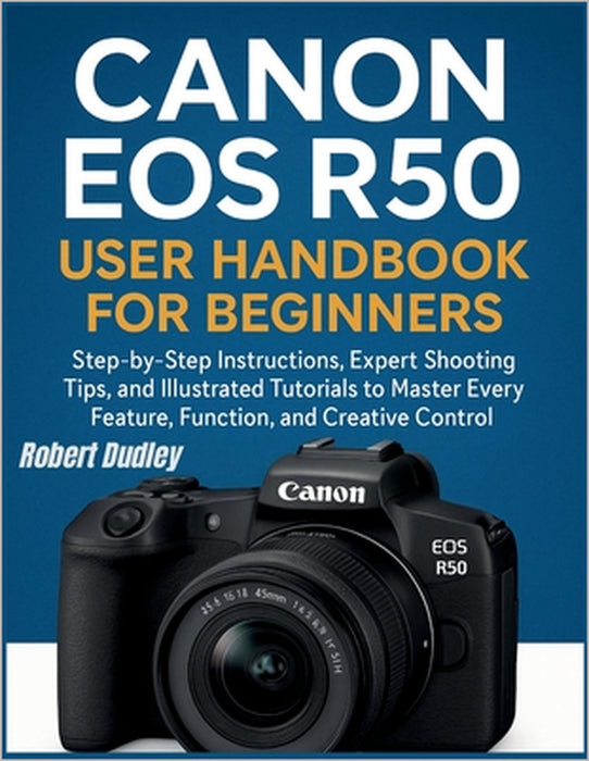 Canon EOS R50 User Handbook for Beginners: Step-by-Step Instructions, Expert Shooting Tips, and Illustrated Tutorials to Master Every Feature, Functio by Robert Dudley