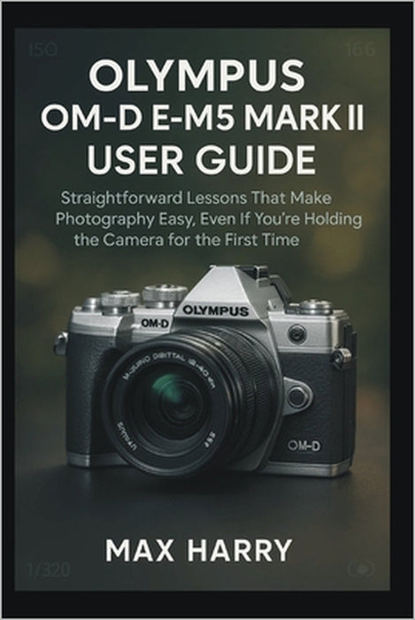 Olympus OM-D E-M5 Mark III User Guide: Straightforward Lessons That Make Photography Easy, Even If You're Holding the Camera for the First Time by Max Harry