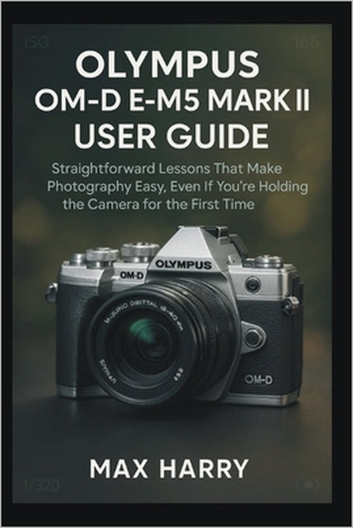 Olympus OM-D E-M5 Mark III User Guide: Straightforward Lessons That Make Photography Easy, Even If You're Holding the Camera for the First Time by Max Harry