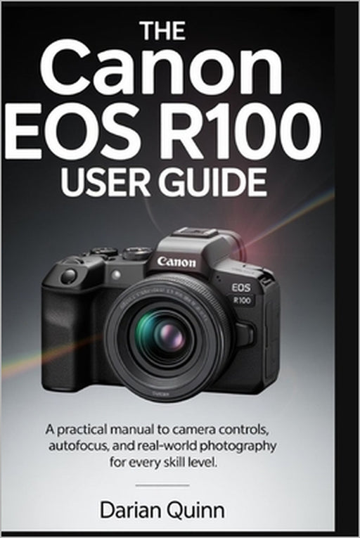 The Canon EOS R100 User Guide: A Practical manual to Camera Controls, Autofocus, and Real-World Photography for Every Skill Level by Darian Quinn
