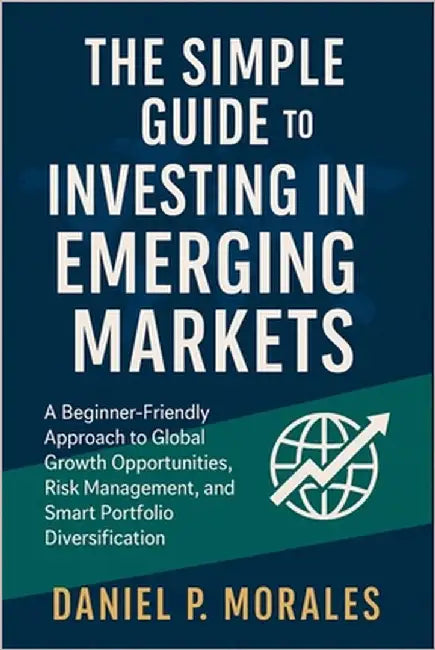The Simple Guide to Investing in Emerging Markets: A Beginner-Friendly Approach to Global Growth Opportunities, Risk Management, and Smart Portfolio D by Daniel P Morales