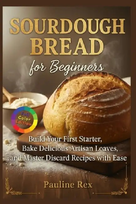 SOURDOUGH BREAD for Beginners: Build Your First Starter Bake Delicious Artisan Loaves and Master Discard Recipes with Ease by Pauline Rex