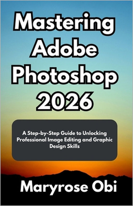 Mastering Adobe Photoshop 2026: A Step-by-Step Guide to Unlocking Professional Image Editing and Graphic Design Skills by Maryrose Obi