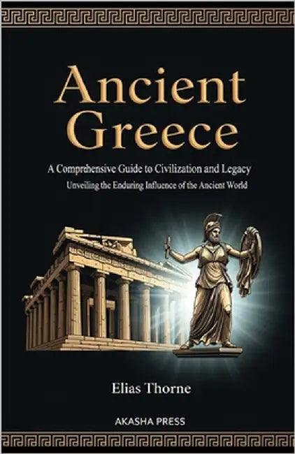 Ancient Greece: A Comprehensive Guide to Civilization and Legacy: Unveiling the Enduring Influence of the Ancient World by Thorne, Elias
