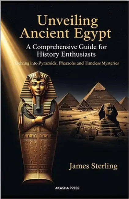 Unveiling Ancient Egypt: A Comprehensive Guide for History Enthusiasts: Delving into Pyramids, Pharaohs, and Timeless Mysteries by Sterling, James