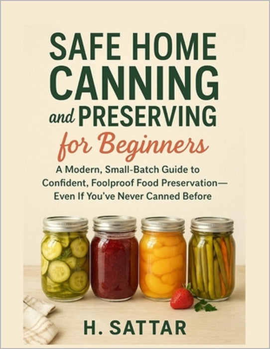 Safe Home Canning and Preserving for Beginners: A Modern, Small-Batch Guide to Confident, Foolproof Food Preservation-Even If You've Never Canned Befo by H. Sattar