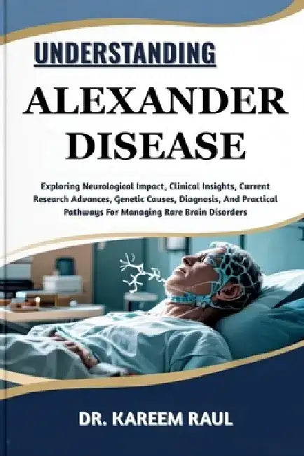 Understanding Alexander Disease: Exploring Neurological Impact, Clinical Insights, Current Research Advances, Genetic Causes, Diagnosis, And Practical by Kareem Raul