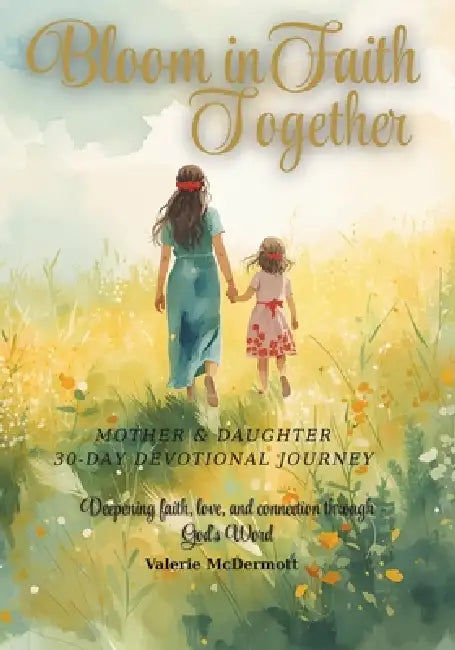 Bloom in Faith Together: A 30-Day Mother-Daughter Devotional Journey: Deepening faith, love, and connection through God's Word by Valerie McDermott