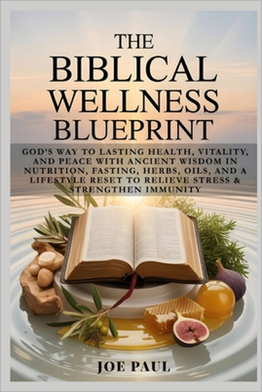 The Biblical Wellness Blueprint: God's Way to Lasting Health, Vitality, and Peace with Ancient Wisdom in Nutrition, Fasting, Herbs, Oils, and a Lifest by Joe Paul