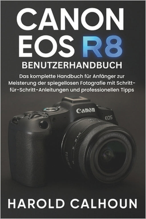 Canon EOS R8 Benutzerhandbuch: Das komplette Handbuch für Anfänger zur Meisterung der spiegellosen Fotografie mit Schritt-für-Schritt-Anleitungen und by Harold Calhoun