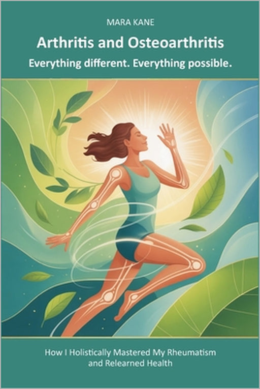Arthritis and Osteoarthritis: Everything different. Everything possible.: How I Holistically Mastered My Rheumatism and Relearned Health by Mara Kane