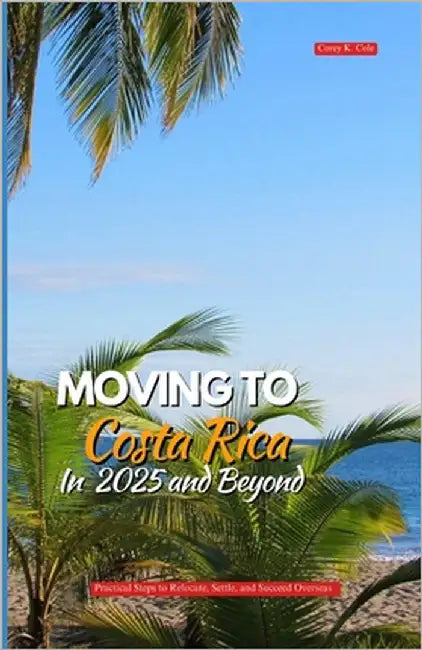 Moving to Costa Rica in 2025 and Beyond: Practical Steps to Relocate, Settle, and Succeed Overseas by Cole, Corey K.