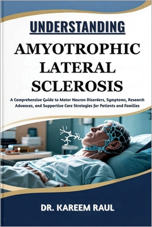 Understanding Amyotrophic Lateral Sclerosis: A Comprehensive Guide to Motor Neuron Disorders, Symptoms, Research Advances, and Supportive Care Strateg by Kareem Raul