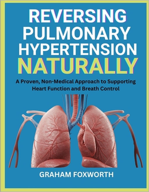 Reversing Pulmonary Hypertension Naturally: A Proven, Non-Medical Approach to Supporting Heart Function and Breath Control by Graham Foxworth