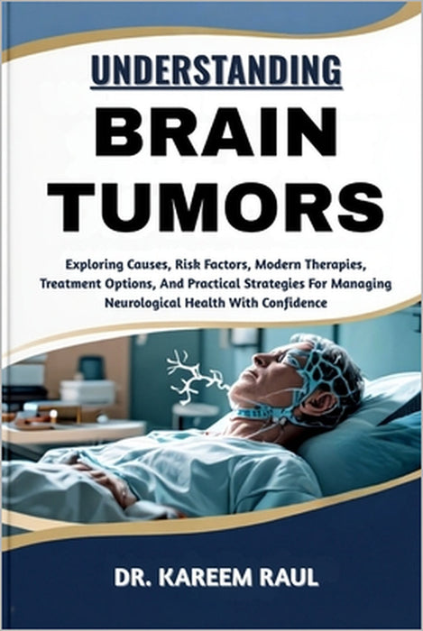 Understanding Brain Tumors: Exploring Causes, Risk Factors, Modern Therapies, Treatment Options, And Practical Strategies For Managing Neurological He by Kareem Raul
