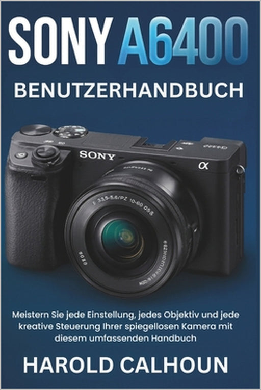 Sony A6400 Benutzerhandbuch: Meistern Sie jede Einstellung, jedes Objektiv und jede kreative Steuerung Ihrer spiegellosen Kamera mit diesem umfassende by Harold Calhoun