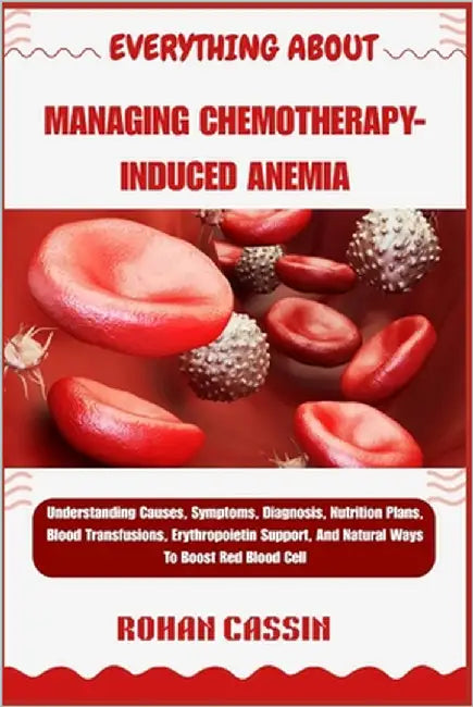 Everything about Managing Chemotherapy-Induced Anemia: Understanding Causes, Symptoms, Diagnosis, Nutrition Plans, Blood Transfusions, Erythropoietin by Cassin, Rohan