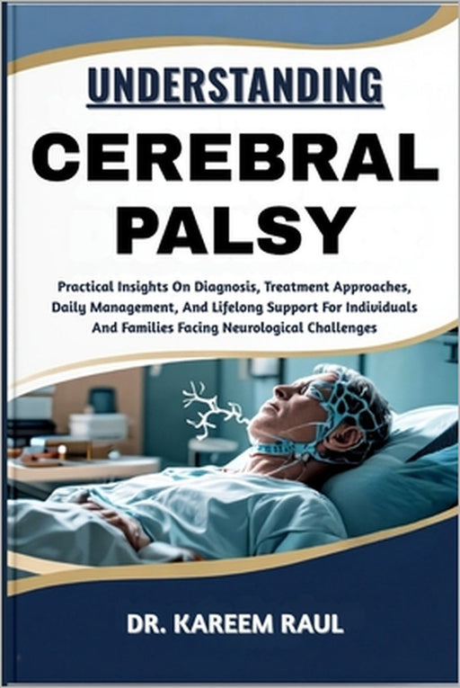 Understanding Cerebral Palsy: Practical Insights On Diagnosis, Treatment Approaches, Daily Management, And Lifelong Support For Individuals And Famili by Kareem Raul