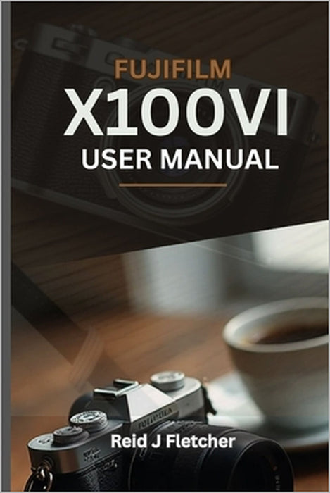 FUJIFILM X100VI USER MANUAL (With Illustrations): Your Visual Guide To Settings, Techniques and Real-World Tips For Creative Photography by Lesly Bond, Reid J. Fletcher
