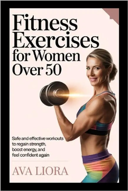 Fitness Exercises for Women Over 50: Safe And Effective Workouts To Regain Strength, Boost Energy, And Feel Confident Again by Liora, Ava