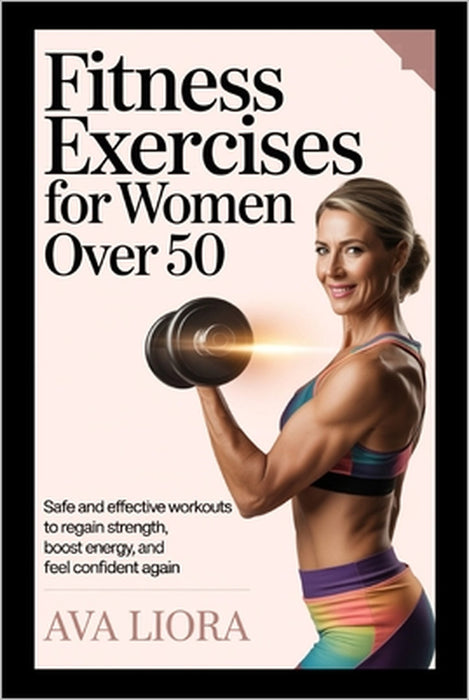 Fitness Exercises for Women Over 50: Safe And Effective Workouts To Regain Strength, Boost Energy, And Feel Confident Again by Ava Liora