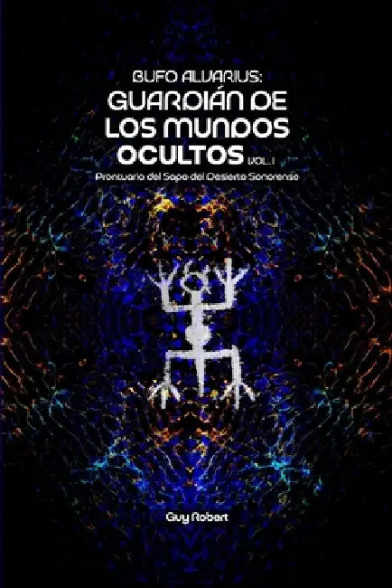 Bufo Alvarius: Guardián de los Mundos Ocultos Vol. 1: Prontuario del Sapo del Desierto Sonorense by Guy Alfred Robert Castañón